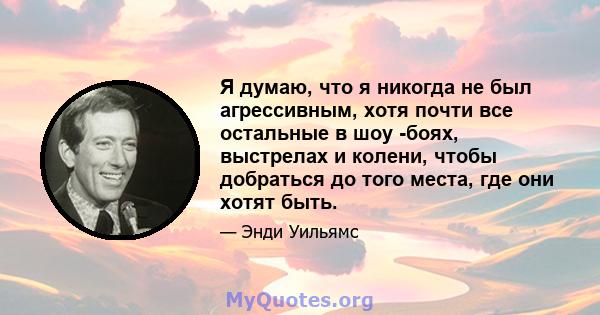 Я думаю, что я никогда не был агрессивным, хотя почти все остальные в шоу -боях, выстрелах и колени, чтобы добраться до того места, где они хотят быть.