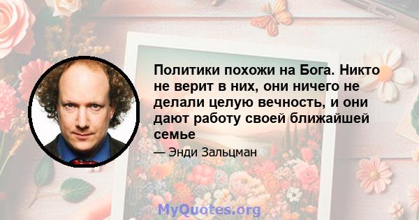 Политики похожи на Бога. Никто не верит в них, они ничего не делали целую вечность, и они дают работу своей ближайшей семье