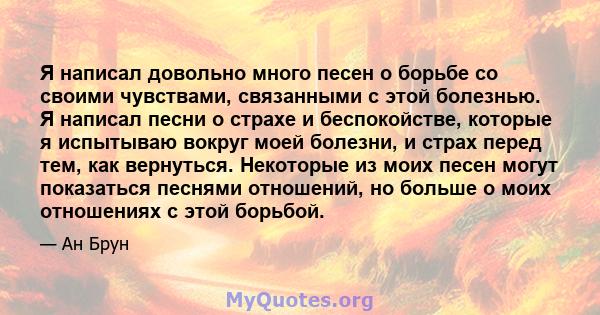 Я написал довольно много песен о борьбе со своими чувствами, связанными с этой болезнью. Я написал песни о страхе и беспокойстве, которые я испытываю вокруг моей болезни, и страх перед тем, как вернуться. Некоторые из