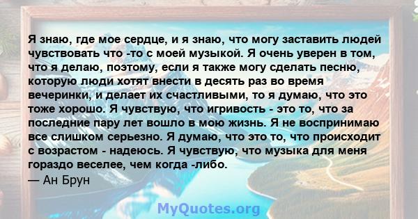 Я знаю, где мое сердце, и я знаю, что могу заставить людей чувствовать что -то с моей музыкой. Я очень уверен в том, что я делаю, поэтому, если я также могу сделать песню, которую люди хотят внести в десять раз во время 