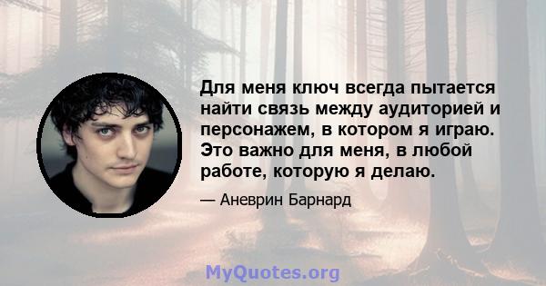 Для меня ключ всегда пытается найти связь между аудиторией и персонажем, в котором я играю. Это важно для меня, в любой работе, которую я делаю.