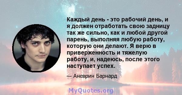 Каждый день - это рабочий день, и я должен отработать свою задницу так же сильно, как и любой другой парень, выполняя любую работу, которую они делают. Я верю в приверженность и тяжелую работу, и, надеюсь, после этого