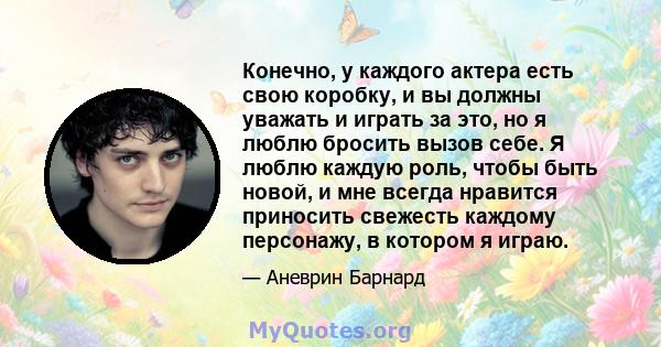 Конечно, у каждого актера есть свою коробку, и вы должны уважать и играть за это, но я люблю бросить вызов себе. Я люблю каждую роль, чтобы быть новой, и мне всегда нравится приносить свежесть каждому персонажу, в