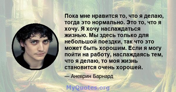 Пока мне нравится то, что я делаю, тогда это нормально. Это то, что я хочу. Я хочу наслаждаться жизнью. Мы здесь только для небольшой поездки, так что это может быть хорошим. Если я могу пойти на работу, наслаждаясь