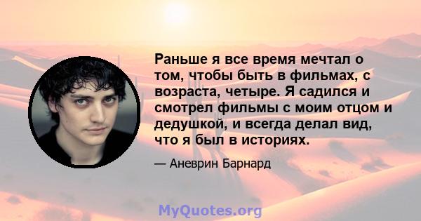 Раньше я все время мечтал о том, чтобы быть в фильмах, с возраста, четыре. Я садился и смотрел фильмы с моим отцом и дедушкой, и всегда делал вид, что я был в историях.