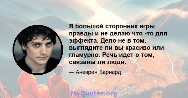 Я большой сторонник игры правды и не делаю что -то для эффекта. Дело не в том, выглядите ли вы красиво или гламурно. Речь идет о том, связаны ли люди.