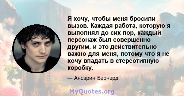 Я хочу, чтобы меня бросили вызов. Каждая работа, которую я выполнял до сих пор, каждый персонаж был совершенно другим, и это действительно важно для меня, потому что я не хочу впадать в стереотипную коробку.