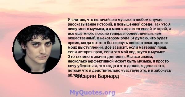 Я считаю, что величайшая музыка в любом случае - рассказывание историй, в повышенной среде. Так что я пишу много музыки, и я много играю со своей гитарой, я все еще много пою, но теперь я более личный, чем общественный, 