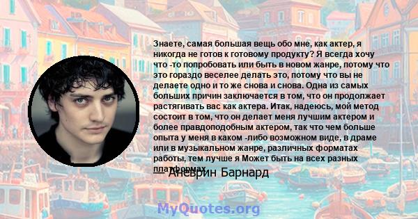 Знаете, самая большая вещь обо мне, как актер, я никогда не готов к готовому продукту? Я всегда хочу что -то попробовать или быть в новом жанре, потому что это гораздо веселее делать это, потому что вы не делаете одно и 