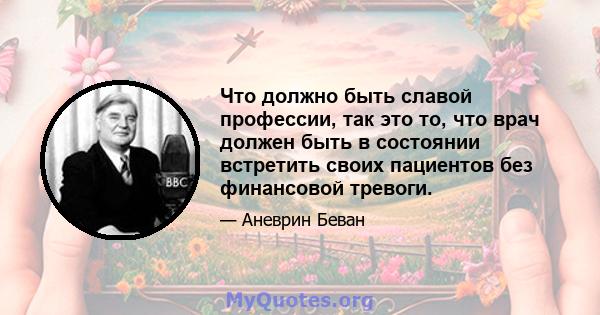 Что должно быть славой профессии, так это то, что врач должен быть в состоянии встретить своих пациентов без финансовой тревоги.