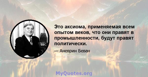 Это аксиома, применяемая всем опытом веков, что они правят в промышленности, будут правят политически.