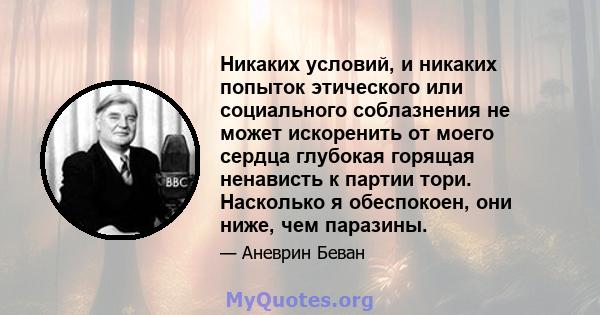 Никаких условий, и никаких попыток этического или социального соблазнения не может искоренить от моего сердца глубокая горящая ненависть к партии тори. Насколько я обеспокоен, они ниже, чем паразины.