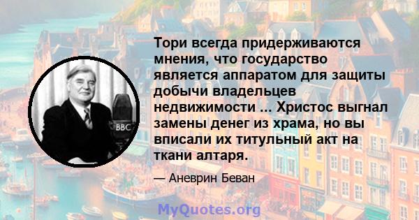 Тори всегда придерживаются мнения, что государство является аппаратом для защиты добычи владельцев недвижимости ... Христос выгнал замены денег из храма, но вы вписали их титульный акт на ткани алтаря.