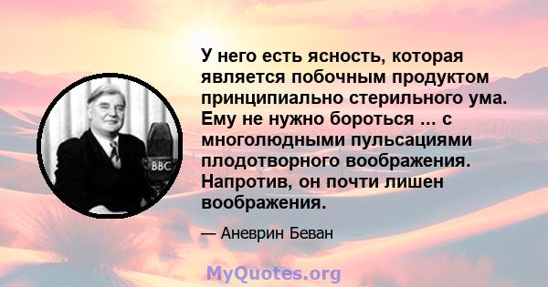 У него есть ясность, которая является побочным продуктом принципиально стерильного ума. Ему не нужно бороться ... с многолюдными пульсациями плодотворного воображения. Напротив, он почти лишен воображения.