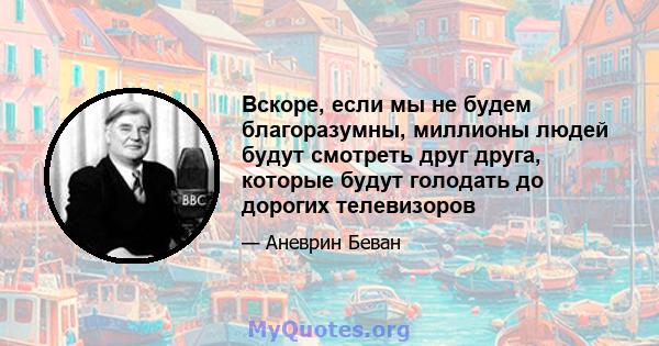 Вскоре, если мы не будем благоразумны, миллионы людей будут смотреть друг друга, которые будут голодать до дорогих телевизоров