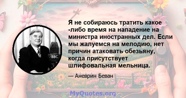 Я не собираюсь тратить какое -либо время на нападение на министра иностранных дел. Если мы жалуемся на мелодию, нет причин атаковать обезьяну, когда присутствует шлифовальная мельница.