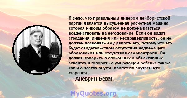 Я знаю, что правильным лидером лейбористской партии является высушенная расчетная машина, которая никоим образом не должна казаться воздействовать на негодование. Если он видит страдания, лишения или несправедливость,