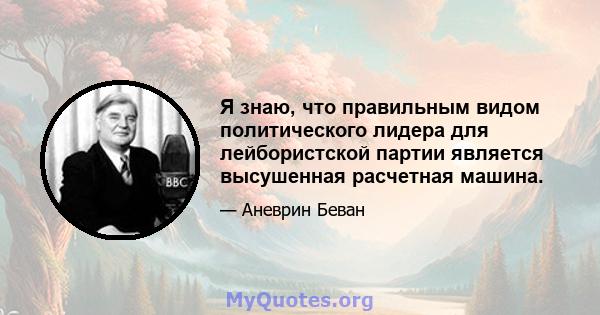 Я знаю, что правильным видом политического лидера для лейбористской партии является высушенная расчетная машина.