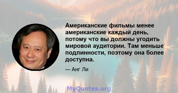 Американские фильмы менее американские каждый день, потому что вы должны угодить мировой аудитории. Там меньше подлинности, поэтому она более доступна.