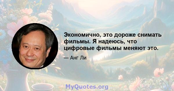 Экономично, это дороже снимать фильмы. Я надеюсь, что цифровые фильмы меняют это.