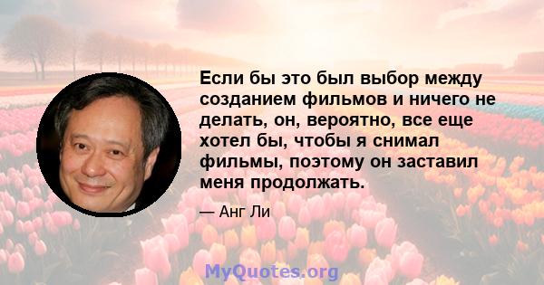 Если бы это был выбор между созданием фильмов и ничего не делать, он, вероятно, все еще хотел бы, чтобы я снимал фильмы, поэтому он заставил меня продолжать.