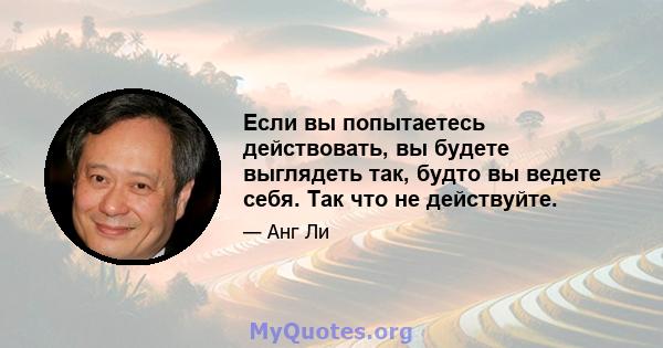 Если вы попытаетесь действовать, вы будете выглядеть так, будто вы ведете себя. Так что не действуйте.