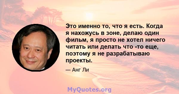 Это именно то, что я есть. Когда я нахожусь в зоне, делаю один фильм, я просто не хотел ничего читать или делать что -то еще, поэтому я не разрабатываю проекты.