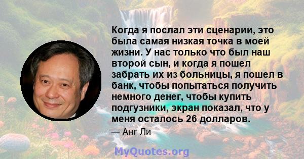 Когда я послал эти сценарии, это была самая низкая точка в моей жизни. У нас только что был наш второй сын, и когда я пошел забрать их из больницы, я пошел в банк, чтобы попытаться получить немного денег, чтобы купить