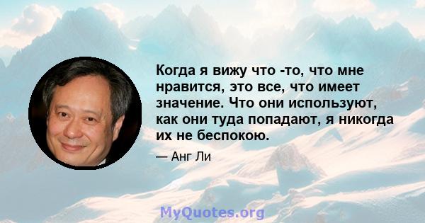 Когда я вижу что -то, что мне нравится, это все, что имеет значение. Что они используют, как они туда попадают, я никогда их не беспокою.