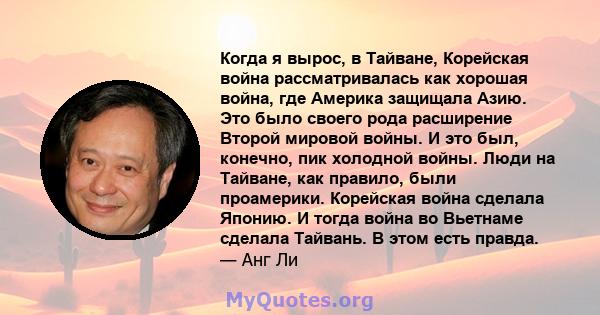 Когда я вырос, в Тайване, Корейская война рассматривалась как хорошая война, где Америка защищала Азию. Это было своего рода расширение Второй мировой войны. И это был, конечно, пик холодной войны. Люди на Тайване, как