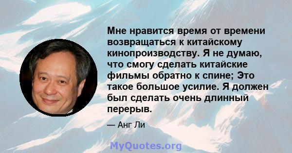 Мне нравится время от времени возвращаться к китайскому кинопроизводству. Я не думаю, что смогу сделать китайские фильмы обратно к спине; Это такое большое усилие. Я должен был сделать очень длинный перерыв.