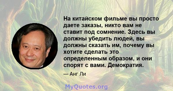 На китайском фильме вы просто даете заказы, никто вам не ставит под сомнение. Здесь вы должны убедить людей, вы должны сказать им, почему вы хотите сделать это определенным образом, и они спорят с вами. Демократия.