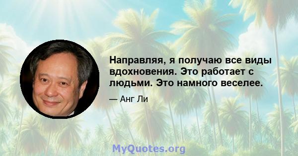 Направляя, я получаю все виды вдохновения. Это работает с людьми. Это намного веселее.