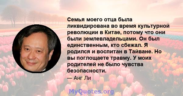 Семья моего отца была ликвидирована во время культурной революции в Китае, потому что они были землевладельцами. Он был единственным, кто сбежал. Я родился и воспитан в Тайване. Но вы поглощаете травму. У моих родителей 