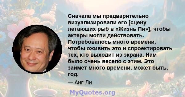 Сначала мы предварительно визуализировали его [сцену летающих рыб в «Жизнь Пи»], чтобы актеры могли действовать. Потребовалось много времени, чтобы оживить это и спроектировать тех, кто выходит из экрана. Нам было очень 