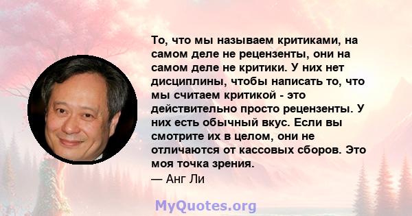 То, что мы называем критиками, на самом деле не рецензенты, они на самом деле не критики. У них нет дисциплины, чтобы написать то, что мы считаем критикой - это действительно просто рецензенты. У них есть обычный вкус.