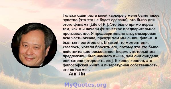 Только один раз в моей карьере у меня было такое чувство [что это не будет сделано], это было для этого фильма [Life of Pi]. Это было прямо перед тем, как мы начали физическое предварительное производство. Я