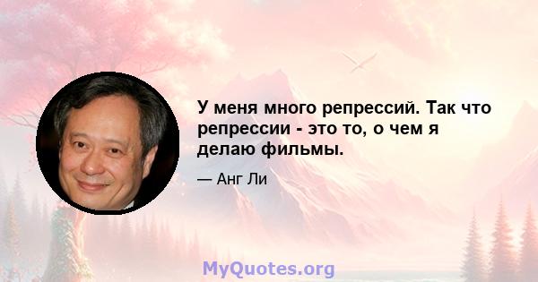 У меня много репрессий. Так что репрессии - это то, о чем я делаю фильмы.