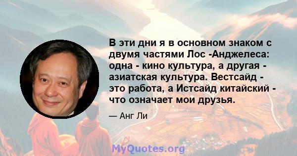 В эти дни я в основном знаком с двумя частями Лос -Анджелеса: одна - кино культура, а другая - азиатская культура. Вестсайд - это работа, а Истсайд китайский - что означает мои друзья.