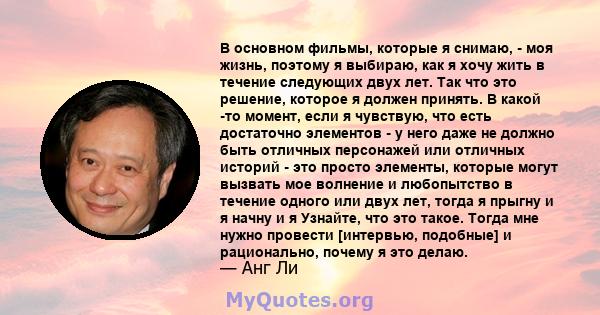 В основном фильмы, которые я снимаю, - моя жизнь, поэтому я выбираю, как я хочу жить в течение следующих двух лет. Так что это решение, которое я должен принять. В какой -то момент, если я чувствую, что есть достаточно