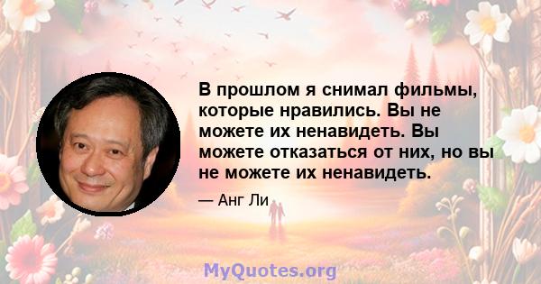 В прошлом я снимал фильмы, которые нравились. Вы не можете их ненавидеть. Вы можете отказаться от них, но вы не можете их ненавидеть.