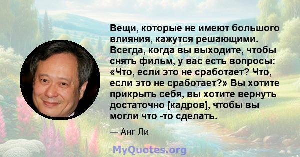 Вещи, которые не имеют большого влияния, кажутся решающими. Всегда, когда вы выходите, чтобы снять фильм, у вас есть вопросы: «Что, если это не сработает? Что, если это не сработает?» Вы хотите прикрыть себя, вы хотите