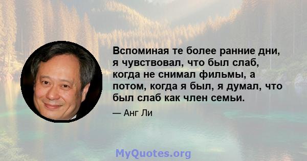 Вспоминая те более ранние дни, я чувствовал, что был слаб, когда не снимал фильмы, а потом, когда я был, я думал, что был слаб как член семьи.