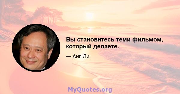 Вы становитесь теми фильмом, который делаете.