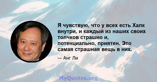 Я чувствую, что у всех есть Халк внутри, и каждый из наших своих толчков страшно и, потенциально, приятен. Это самая страшная вещь в них.