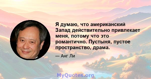 Я думаю, что американский Запад действительно привлекает меня, потому что это романтично. Пустыня, пустое пространство, драма.