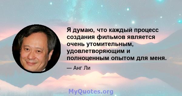 Я думаю, что каждый процесс создания фильмов является очень утомительным, удовлетворяющим и полноценным опытом для меня.