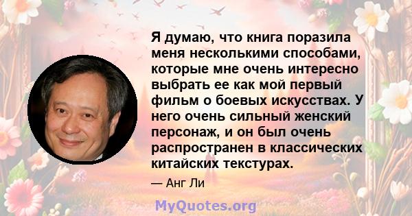 Я думаю, что книга поразила меня несколькими способами, которые мне очень интересно выбрать ее как мой первый фильм о боевых искусствах. У него очень сильный женский персонаж, и он был очень распространен в классических 