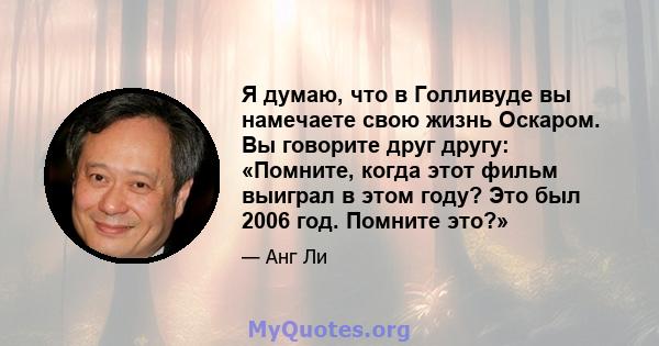 Я думаю, что в Голливуде вы намечаете свою жизнь Оскаром. Вы говорите друг другу: «Помните, когда этот фильм выиграл в этом году? Это был 2006 год. Помните это?»