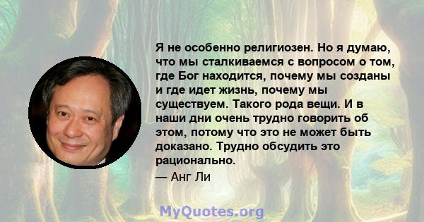 Я не особенно религиозен. Но я думаю, что мы сталкиваемся с вопросом о том, где Бог находится, почему мы созданы и где идет жизнь, почему мы существуем. Такого рода вещи. И в наши дни очень трудно говорить об этом,